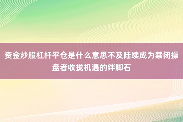 资金炒股杠杆平仓是什么意思不及陆续成为禁闭操盘者收拢机遇的绊脚石