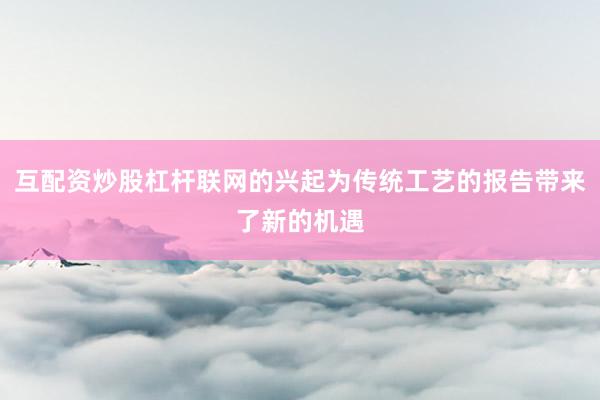 互配资炒股杠杆联网的兴起为传统工艺的报告带来了新的机遇