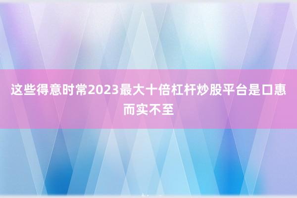 这些得意时常2023最大十倍杠杆炒股平台是口惠而实不至