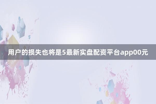 用户的损失也将是5最新实盘配资平台app00元
