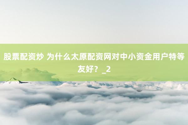 股票配资炒 为什么太原配资网对中小资金用户特等友好？_2