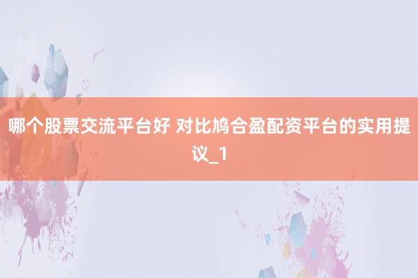 哪个股票交流平台好 对比鸠合盈配资平台的实用提议_1