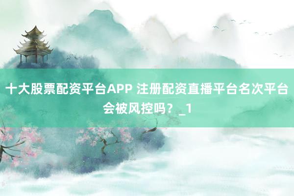 十大股票配资平台APP 注册配资直播平台名次平台会被风控吗？_1
