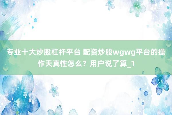 专业十大炒股杠杆平台 配资炒股wgwg平台的操作天真性怎么?用户说了算_1