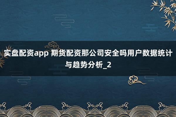 实盘配资app 期货配资那公司安全吗用户数据统计与趋势分析_2