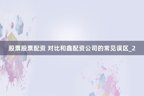 股票股票配资 对比和鑫配资公司的常见误区_2