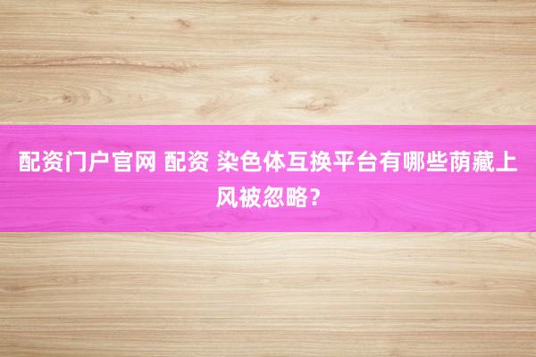配资门户官网 配资 染色体互换平台有哪些荫藏上风被忽略？
